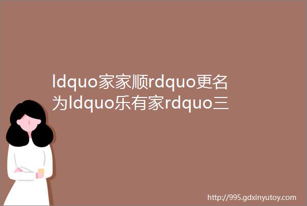 ldquo家家顺rdquo更名为ldquo乐有家rdquo三拼品牌域名已启用